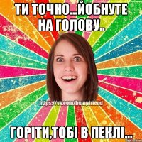 ти точно...йобнуте на голову.. горіти,тобі в пеклі...