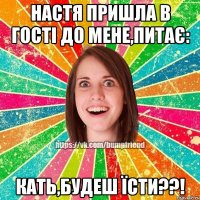 Настя пришла в гості до мене,питає: КАТЬ,БУДЕШ ЇСТИ??!