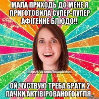 мала приходь до мене я приготовила супер-пупер афігенне блюдо!! ой чуствую треба брати 2 пачки актівірованого угля..