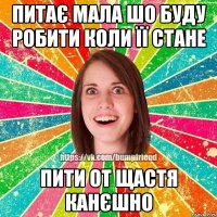 Питає мала шо буду робити коли її стане Пити от щастя канєшно