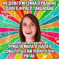 не довго музика іграла, не довго фраєр танцював пришла мала, в'їбала в дишло, шо аж півночі він ригав.