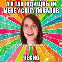 а я так жду щоб ти мене у снігу поваляв чесно