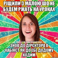 Ріщили з малою шо не будем ржать на уроках знов до дірєктора в кабінєт як до ебе додому ходим