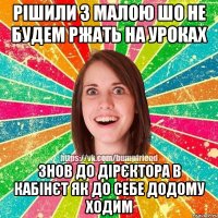 Рішили з малою шо не будем ржать на уроках знов до дірєктора в кабінєт як до себе додому ходим