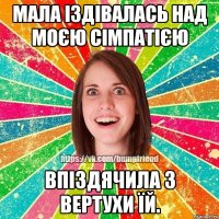 мала іздівалась над моєю сімпатією впіздячила з вертухи їй.