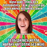 мала каже "глянь як я поправилась" , я їй і сказала шо вона жирна як кумова свиня то обідилась,жерла жарану картоплю без мене