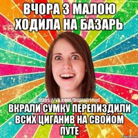 Вчора з малою ходила на базарь Вкрали сумку Перепиздили всих циганив на свойом путе