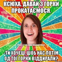 Ксюха, давай з горки прокатаємося. -Ти хочеш, шоб нас потім од тої горки віддирали?