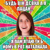 -будь він дєвка а я пацан... -...я пам'ятаю,ти б йому в рот наталкала