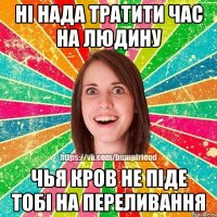 ні нада тратити час на людину чья кров не піде тобі на переливання