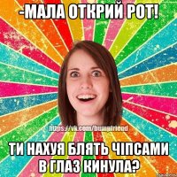 -Мала открий рот! ТИ НАХУЯ БЛЯТЬ ЧІПСАМИ В ГЛАЗ КИНУЛА?