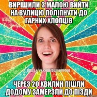 Вирiшили з малою вийти на вулицю полiпнути до гарних хлопцiв через 20 хвилин пiшли додому замерзли до пiзди