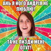Ань я його Андрія не люблю! Та не пизди мені отут!