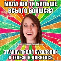 Мала шо ти бильше всього боишся? З ранку писля бухаловки в телефон дивитись