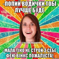 -Попий водички,тобі лучше буде -Мала,тіко не строй з себе фею Вінкс пожалуста!