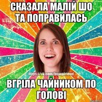 сказала малiй шо та поправилась вгрiла чайником по головi