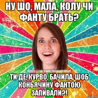 ну шо, мала, колу чи фанту брать? ти де, курво, бачила, шоб коньячину фантою запивали?!