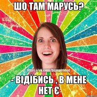шо там марусь? - відїбись , в мене нет є