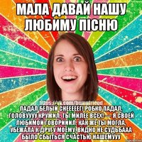 Мала давай нашу любиму пісню Падал белый снееееег! Робко падал, головуууу кружил, Ты милее всех! — Я своей любимой говорииил, Как же ты могла, Убежала к другу моему, Видно не судьбааа Было сбыться счастью нашемууу