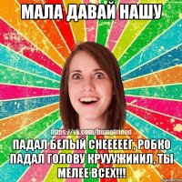 МАЛА ДАВАЙ НАШУ ПАДАЛ БЕЛЫЙ СНЕЕЕЕЕГ, РОБКО ПАДАЛ ГОЛОВУ КРУУУЖИИИЛ, ТЫ МЕЛЕЕ ВСЕХ!!!