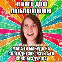 -Я його досі люблююююю Мала,ти мабудь на сьогодні зав"язуй а то зовсім здуріла