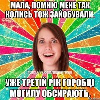 мала, помню мене так колись тож зайобували. уже третій рік горобці могилу обсирають.