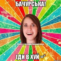 Бачурська! Іди в хуй =*