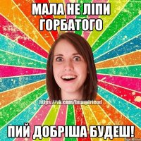 мала не ліпи горбатого пий добріша будеш!