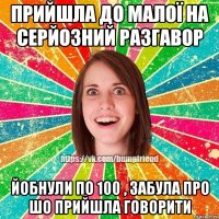 прийшла до малої на серйозний разгавор йобнули по 100 , забула про шо прийшла говорити