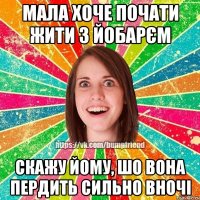 мала хоче почати жити з йобарєм скажу йому, шо вона пердить сильно вночі