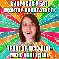 Випросив у баті трактор покататься- трактор псізділі- мене отпізділі.