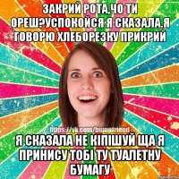 закрий рота,чо ти ореш?успокойся я сказала.я говорю хлеборезку прикрий я сказала не кіпішуй ща я принису тобі ту туалетну бумагу