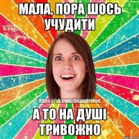 мала, пора шось учудити а то на душі тривожно