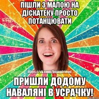 Пішли з малою на діскатеку просто потанцювати Пришли додому наваляні в усрачку!