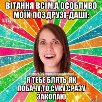 Вітання всім,а особливо моїй поздрузі-Даші: Я тебе блять як побачу,то,суку,сразу закопаю