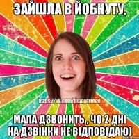 зайшла в Йобнуту, мала дзвонить , чо 2 дні на дзвінки не відповідаю)