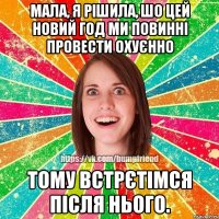мала, я рішила, шо цей новий год ми повинні провести охуєнно тому встрєтімся після нього.