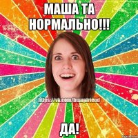 МАША ТА НОРМАЛЬНО!!! ДА!
