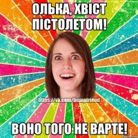 Олька, хвіст пістолетом! Воно того не варте!