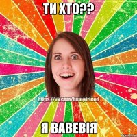 ти хто?? я ВАВЕВІЯ