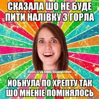 сказала шо не буде пити налівку з горла йобнула по хрепту так шо мненіе помінялось