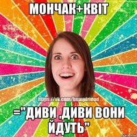 Мончак+Квiт ="диви ,диви вони йдуть"