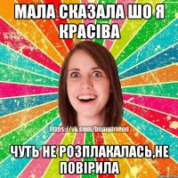 мала сказала шо я красіва чуть не розплакалась,не повірила