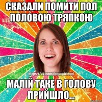 сказали помити пол половою тряпкою малій таке в голову прийшло...