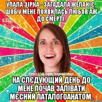 упала зірка - загадала желаніє, шоб у мене появилась любов аж до смерті. на слєдующий день до мене почав залівати мєсний паталогоанатом.