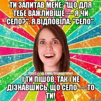 Ти запитав мене: "Що для тебе важливіше — я чи село?". Я відповіла: "село". І ти пішов, так і не дізнавшись, що СЕЛО — ТО ТИ!
