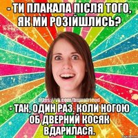 - Ти плакала після того, як ми розійшлись? - Так, один раз. Коли ногою об дверний косяк вдарилася.