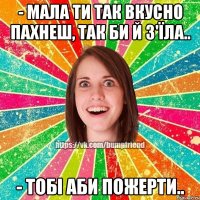 - мала ти так вкусно пахнеш, так би й з'їла.. - тобі аби пожерти..