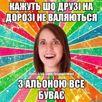 кажуть шо друзі на дорозі не валяються з Альоною все буває
