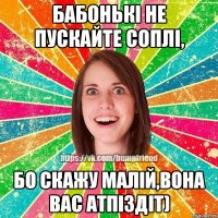 Бабонькі не пускайте соплі, Бо скажу малій,вона вас атпіздіт)